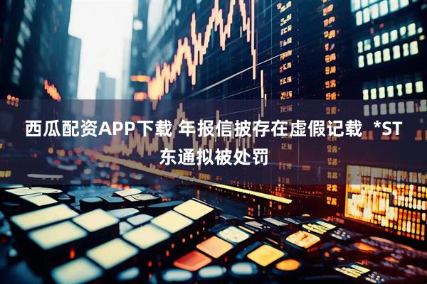 西瓜配资APP下载 年报信披存在虚假记载  *ST东通拟被处罚