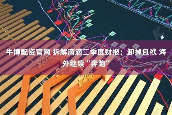 牛博配资官网 拆解滴滴二季度财报：卸掉包袱 海外继续“奔跑”