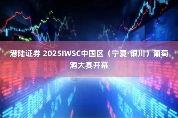 港陆证券 2025IWSC中国区（宁夏·银川）葡萄酒大赛开幕