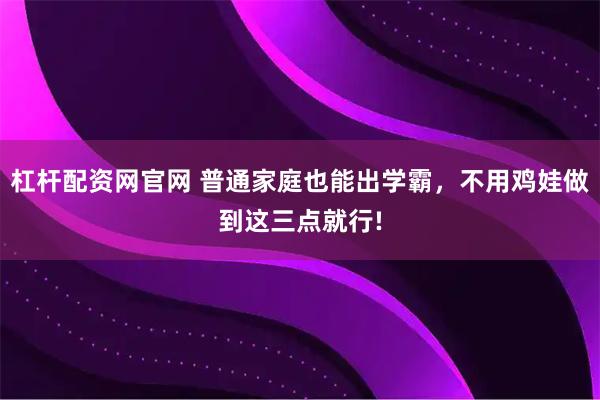 杠杆配资网官网 普通家庭也能出学霸，不用鸡娃做到这三点就行!