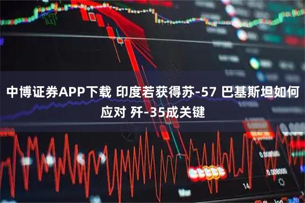 中博证券APP下载 印度若获得苏-57 巴基斯坦如何应对 歼-35成关键