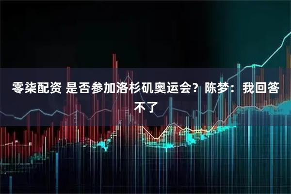 零柒配资 是否参加洛杉矶奥运会？陈梦：我回答不了