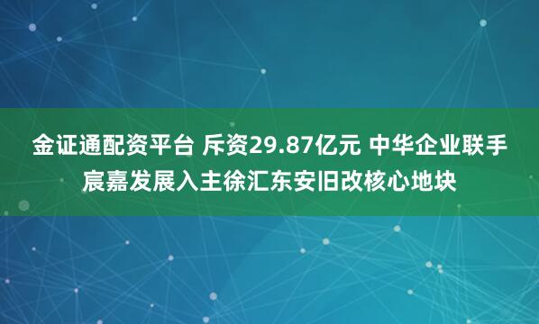 金证通配资平台 斥资29.87亿元 中华企业联手宸嘉发展入主徐汇东安旧改核心地块