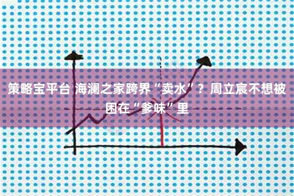 策略宝平台 海澜之家跨界“卖水”？周立宸不想被困在“爹味”里
