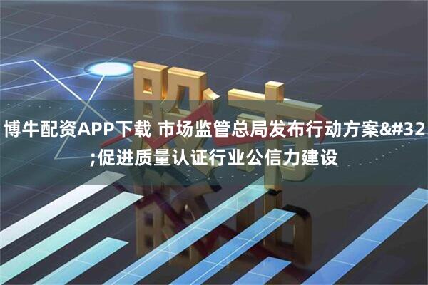 博牛配资APP下载 市场监管总局发布行动方案 促进质量认证行业公信力建设