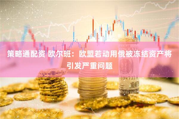 策略通配资 欧尔班：欧盟若动用俄被冻结资产将引发严重问题