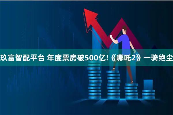玖富智配平台 年度票房破500亿!《哪吒2》一骑绝尘
