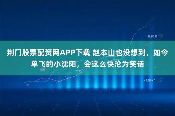 荆门股票配资网APP下载 赵本山也没想到，如今单飞的小沈阳，会这么快沦为笑话