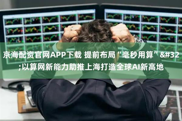 京海配资官网APP下载 提前布局“毫秒用算” 以算网新能力助推上海打造全球AI新高地