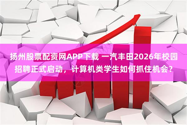 扬州股票配资网APP下载 一汽丰田2026年校园招聘正式启动，计算机类学生如何抓住机会？