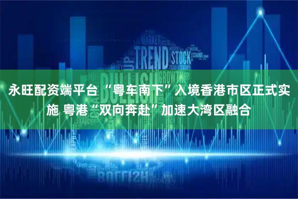 永旺配资端平台 “粤车南下”入境香港市区正式实施 粤港“双向奔赴”加速大湾区融合