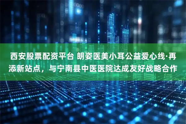 西安股票配资平台 朗姿医美小耳公益爱心线·再添新站点，与宁南县中医医院达成友好战略合作