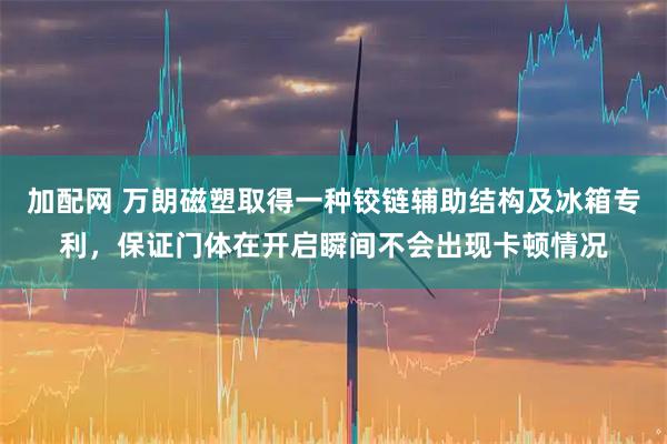 加配网 万朗磁塑取得一种铰链辅助结构及冰箱专利，保证门体在开启瞬间不会出现卡顿情况