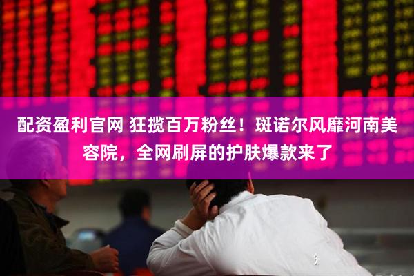 配资盈利官网 狂揽百万粉丝！斑诺尔风靡河南美容院，全网刷屏的护肤爆款来了