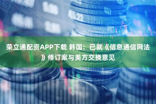 荣立通配资APP下载 韩国：已就《信息通信网法》修订案与美方交换意见