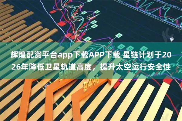 辉煌配资平台app下载APP下载 星链计划于2026年降低卫星轨道高度，提升太空运行安全性