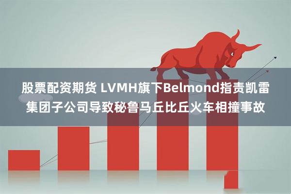 股票配资期货 LVMH旗下Belmond指责凯雷集团子公司导致秘鲁马丘比丘火车相撞事故