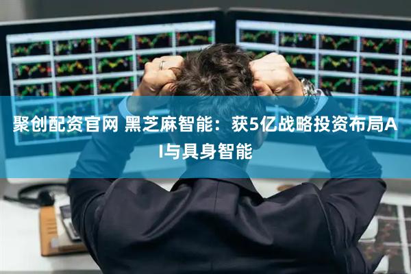 聚创配资官网 黑芝麻智能：获5亿战略投资布局AI与具身智能