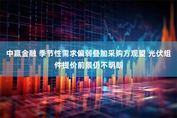 中赢金融 季节性需求偏弱叠加采购方观望 光伏组件提价前景仍不明朗