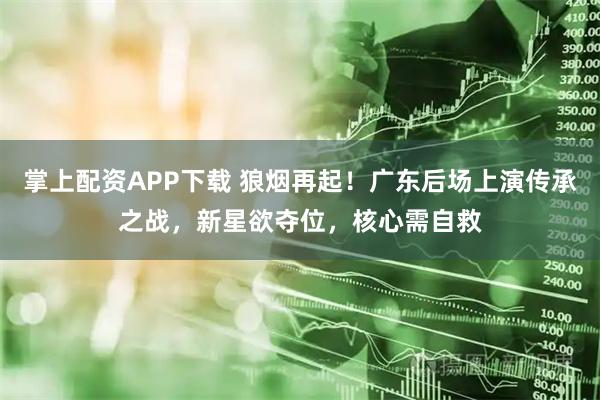 掌上配资APP下载 狼烟再起！广东后场上演传承之战，新星欲夺位，核心需自救