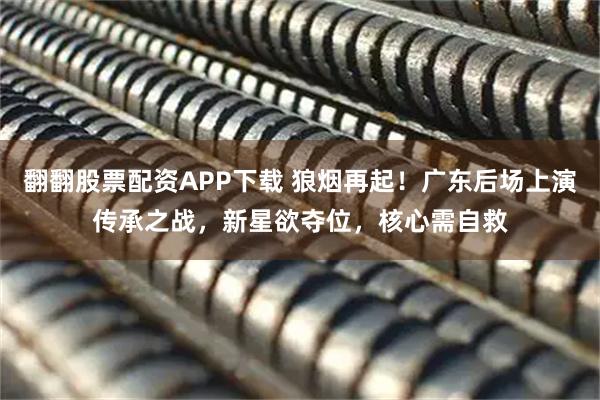 翻翻股票配资APP下载 狼烟再起!广东后场上演传承之战,新星欲夺位,核心需自救