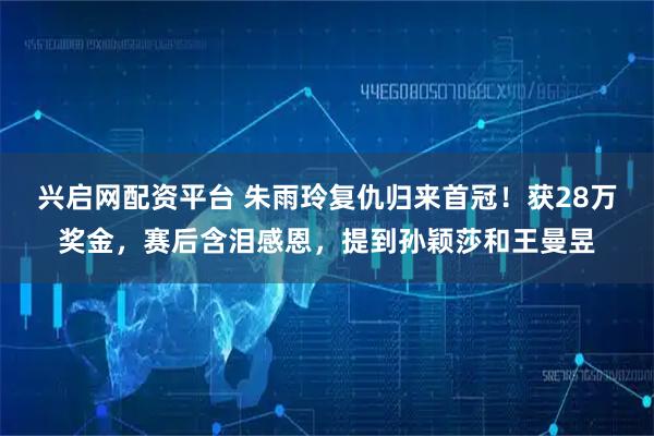 兴启网配资平台 朱雨玲复仇归来首冠！获28万奖金，赛后含泪感恩，提到孙颖莎和王曼昱