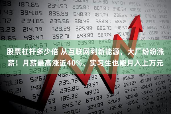 股票杠杆多少倍 从互联网到新能源，大厂纷纷涨薪！月薪最高涨近40%、实习生也能月入上万元