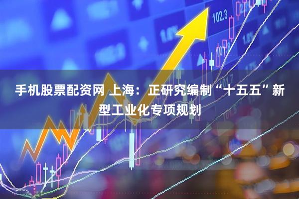 手机股票配资网 上海：正研究编制“十五五”新型工业化专项规划