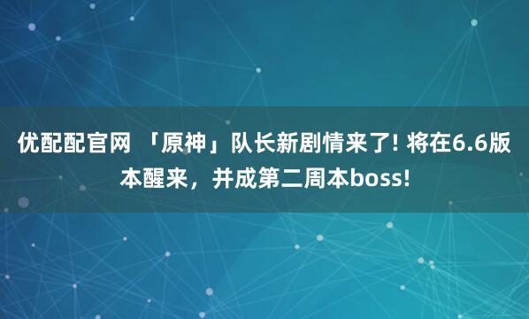 优配配官网 「原神」队长新剧情来了! 将在6.6版本醒来，并成第二周本boss!