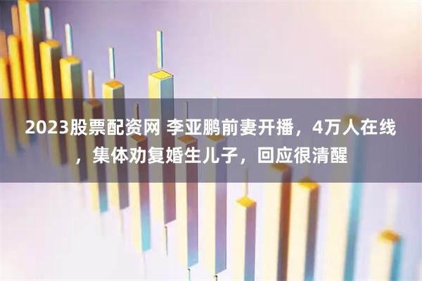 2023股票配资网 李亚鹏前妻开播，4万人在线，集体劝复婚生儿子，回应很清醒