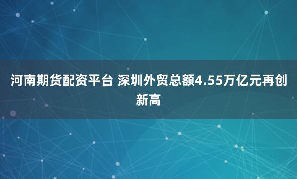 河南期货配资平台 深圳外贸总额4.55万亿元再创新高