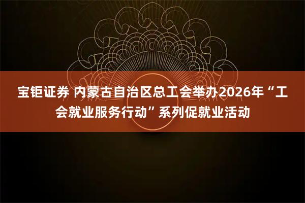 宝钜证券 内蒙古自治区总工会举办2026年“工会就业服务行动”系列促就业活动
