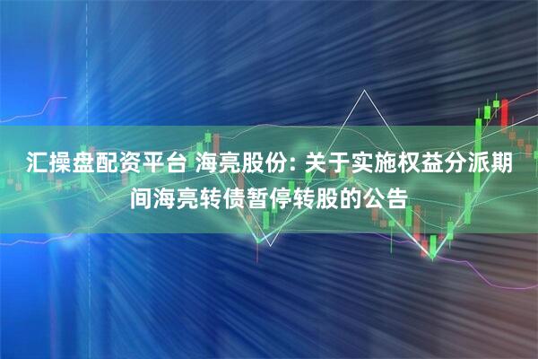 汇操盘配资平台 海亮股份: 关于实施权益分派期间海亮转债暂停转股的公告