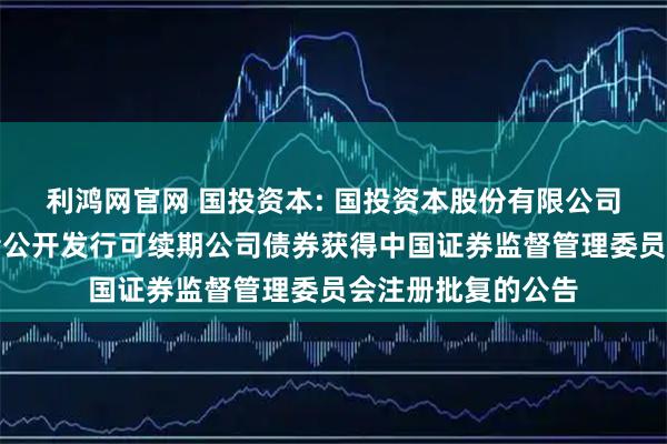 利鸿网官网 国投资本: 国投资本股份有限公司关于向专业投资者公开发行可续期公司债券获得中国证券监督管理委员会注册批复的公告