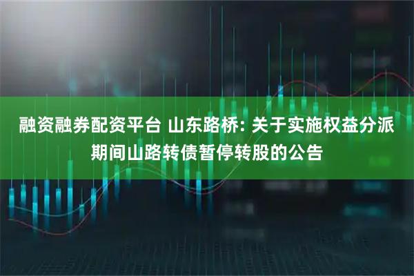 融资融券配资平台 山东路桥: 关于实施权益分派期间山路转债暂停转股的公告