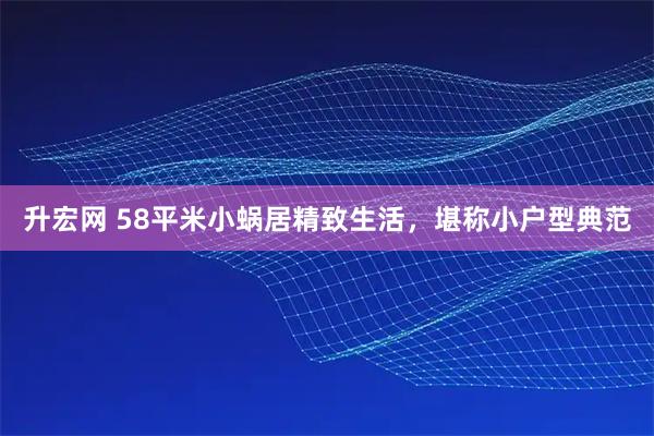 升宏网 58平米小蜗居精致生活，堪称小户型典范