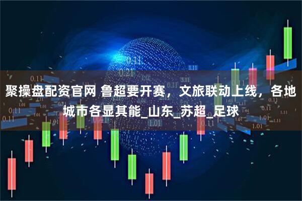聚操盘配资官网 鲁超要开赛，文旅联动上线，各地城市各显其能_山东_苏超_足球