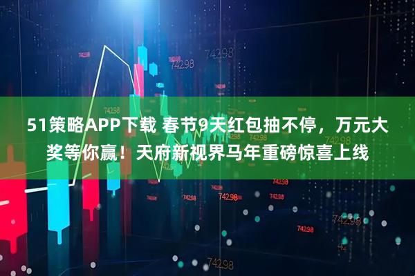 51策略APP下载 春节9天红包抽不停，万元大奖等你赢！天府新视界马年重磅惊喜上线
