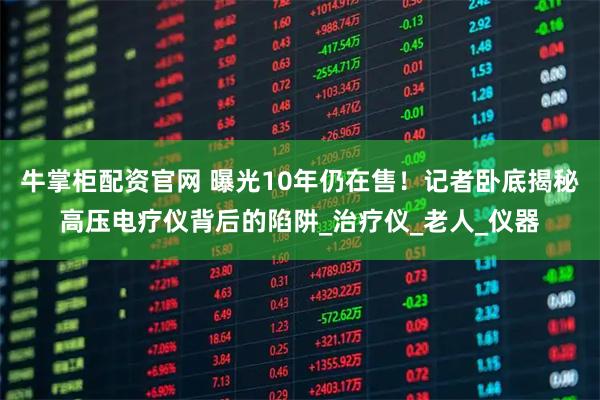 牛掌柜配资官网 曝光10年仍在售！记者卧底揭秘高压电疗仪背后的陷阱_治疗仪_老人_仪器