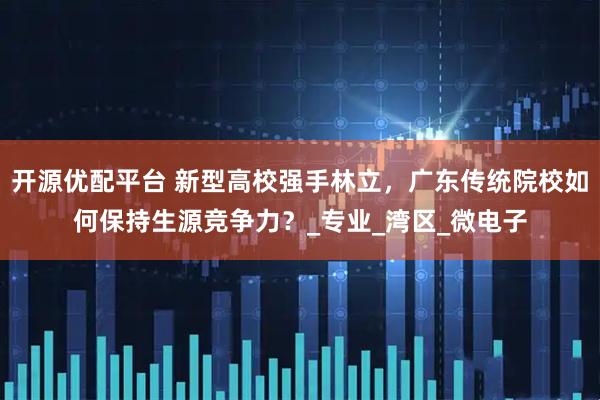 开源优配平台 新型高校强手林立，广东传统院校如何保持生源竞争力？_专业_湾区_微电子