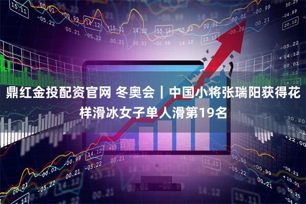 鼎红金投配资官网 冬奥会｜中国小将张瑞阳获得花样滑冰女子单人滑第19名