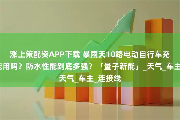 涨上策配资APP下载 暴雨天10路电动自行车充电站还能用吗？防水性能到底多强？「量子新能」_天气_车主_连接线