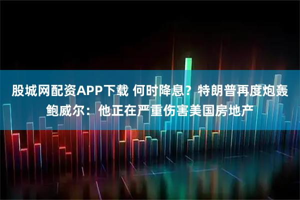 股城网配资APP下载 何时降息？特朗普再度炮轰鲍威尔：他正在严重伤害美国房地产