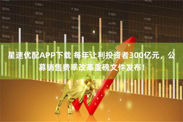 星速优配APP下载 每年让利投资者300亿元，公募销售费率改革重磅文件发布！