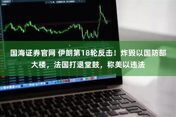 国海证券官网 伊朗第18轮反击！炸毁以国防部大楼，法国打退堂鼓，称美以违法