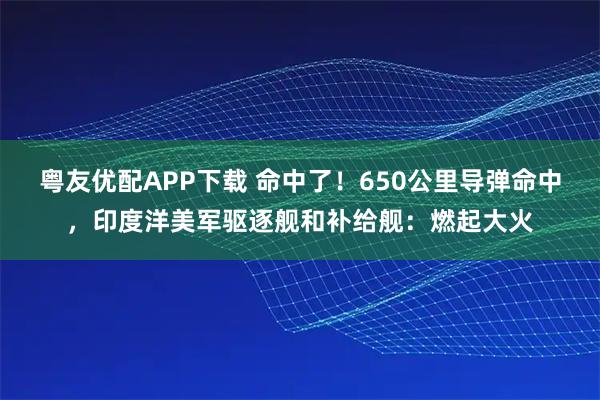粤友优配APP下载 命中了！650公里导弹命中，印度洋美军驱逐舰和补给舰：燃起大火