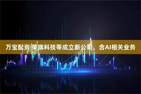 万宝配资 荣旗科技等成立新公司，含AI相关业务