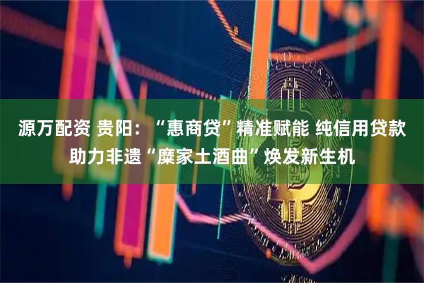 源万配资 贵阳：“惠商贷”精准赋能 纯信用贷款助力非遗“糜家土酒曲”焕发新生机