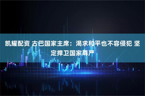 凯耀配资 古巴国家主席：渴求和平也不容侵犯 坚定捍卫国家尊严