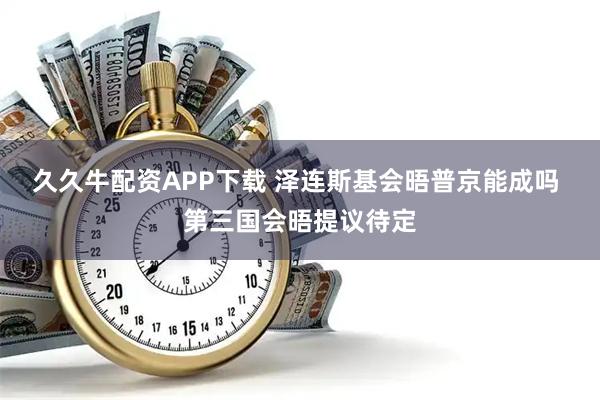 久久牛配资APP下载 泽连斯基会晤普京能成吗 第三国会晤提议待定